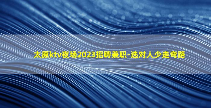 太原ktv夜场2023招聘兼职-选对人少走弯路